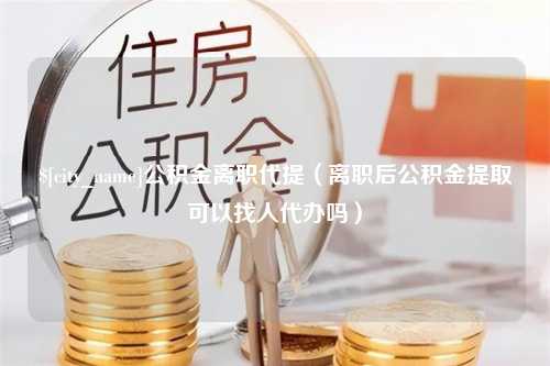 宜都公积金离职代提（离职后公积金提取可以找人代办吗）